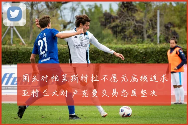 国米对帕莱斯特拉不愿无底线追求亚特兰大对卢克曼交易态度坚决