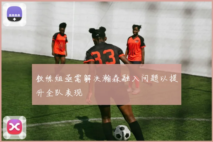教练组亟需解决瀚森融入问题以提升全队表现