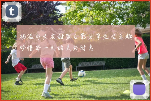 杨溢与女友甜蜜合影分享生活乐趣珍惜每一刻的美好时光
