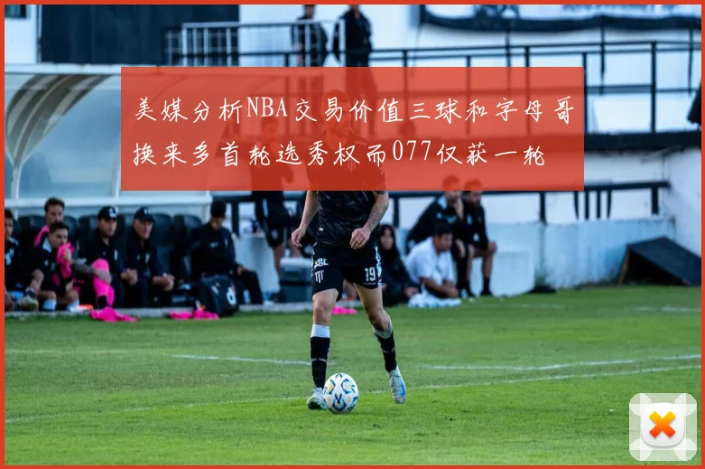 美媒分析NBA交易价值三球和字母哥换来多首轮选秀权而077仅获一轮