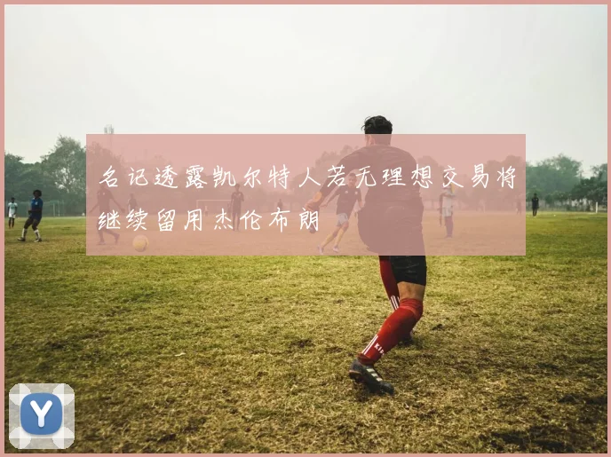 名记透露凯尔特人若无理想交易将继续留用杰伦布朗