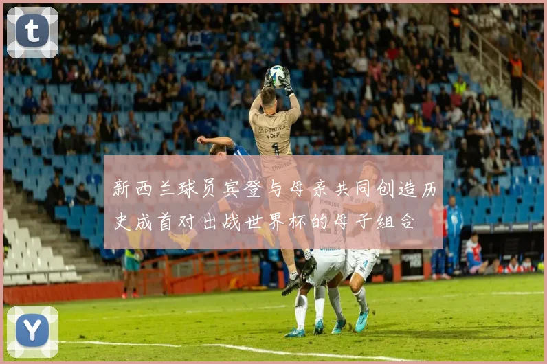 新西兰球员宾登与母亲共同创造历史成首对出战世界杯的母子组合