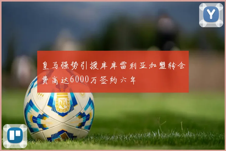 皇马强势引援库库雷利亚加盟转会费高达6000万签约六年