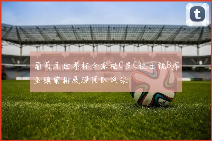 葡萄牙世界杯全家福C罗C位出镜B席坐镇前排展现团队风采