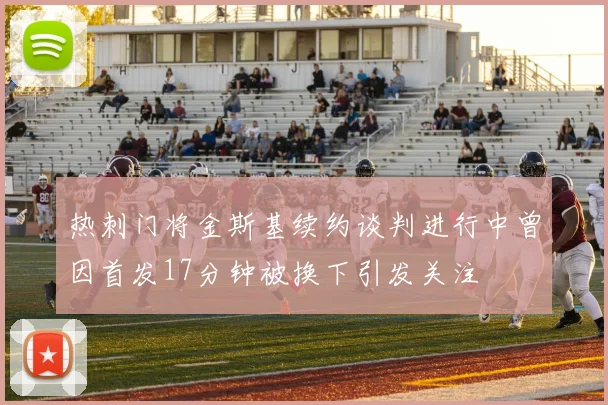 热刺门将金斯基续约谈判进行中曾因首发17分钟被换下引发关注