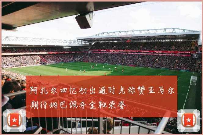 阿扎尔回忆初出道时光称赞亚马尔期待姆巴佩夺金靴荣誉