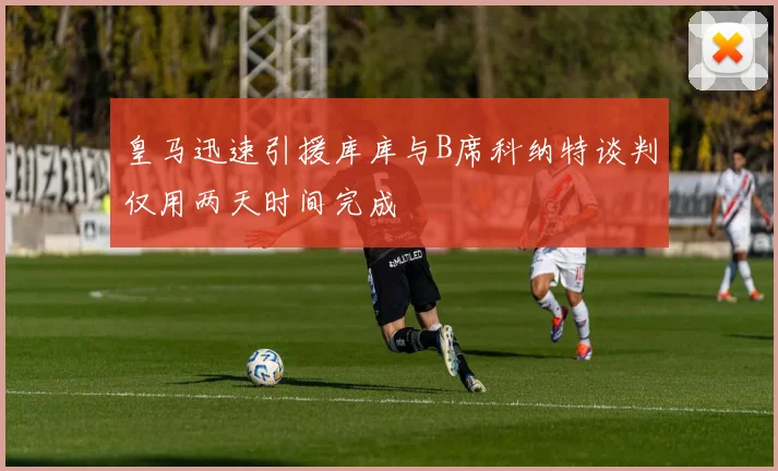 皇马迅速引援库库与B席科纳特谈判仅用两天时间完成