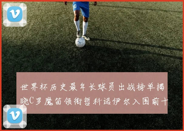 世界杯历史最年长球员出战榜单揭晓C罗魔笛领衔哲科诺伊尔入围前十