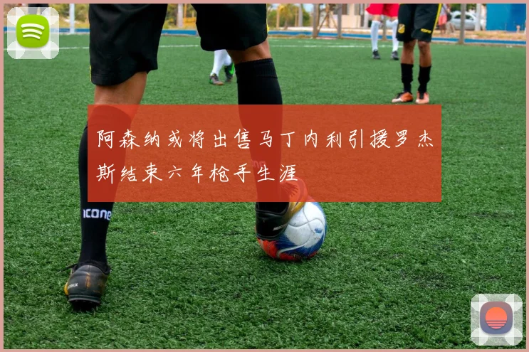 阿森纳或将出售马丁内利引援罗杰斯结束六年枪手生涯