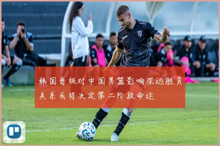 韩国晋级对中国男篮影响深远胜负关系或将决定第二阶段命运