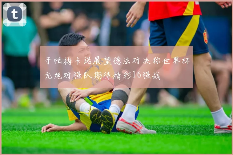 于帕梅卡诺展望德法对决称世界杯无绝对强队期待精彩16强战